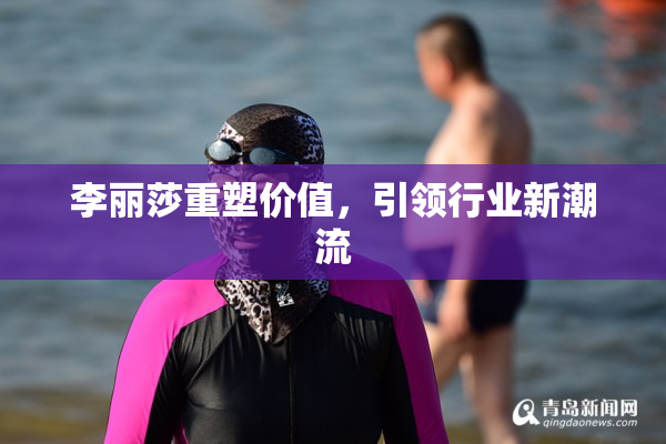 李丽莎重塑价值，引领行业新潮流