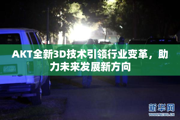 AKT全新3D技术引领行业变革，助力未来发展新方向