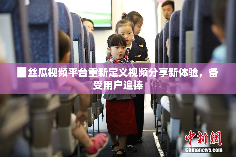 ▉丝瓜视频平台重新定义视频分享新体验，备受用户追捧
