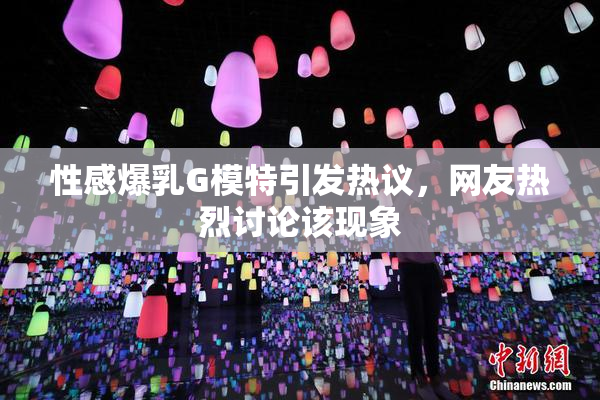 性感爆乳G模特引发热议，网友热烈讨论该现象