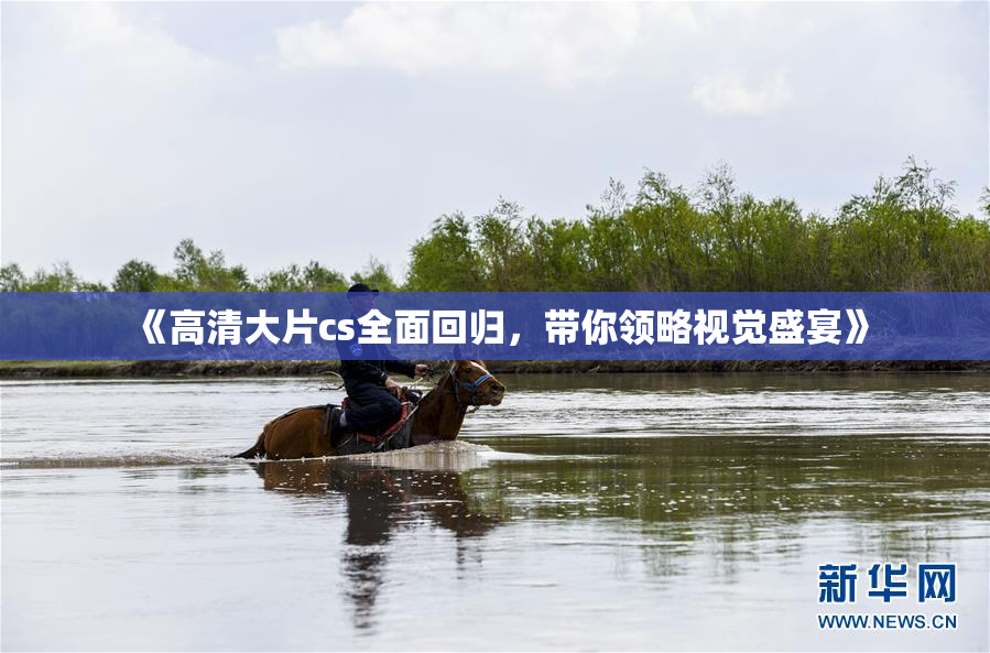 《高清大片cs全面回归，带你领略视觉盛宴》