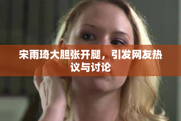 宋雨琦大胆张开腿，引发网友热议与讨论