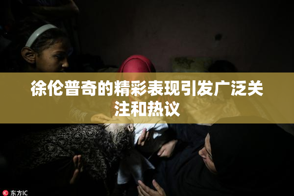 徐伦普奇的精彩表现引发广泛关注和热议