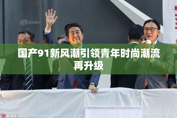 国产91新风潮引领青年时尚潮流再升级
