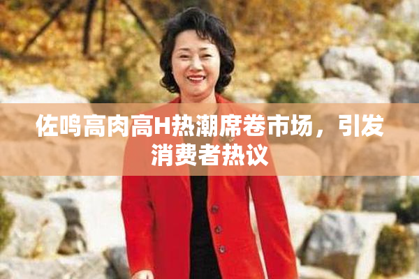 佐鸣高肉高H热潮席卷市场，引发消费者热议