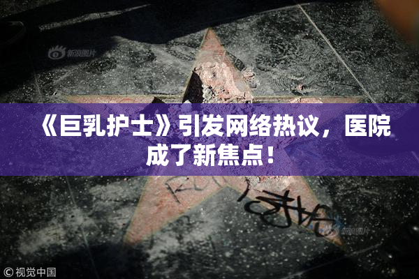 《巨乳护士》引发网络热议，医院成了新焦点！