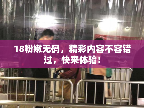 18粉嫩无码，精彩内容不容错过，快来体验！