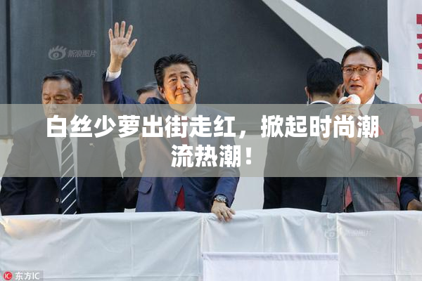 白丝少萝出街走红，掀起时尚潮流热潮！