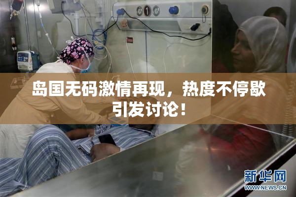 岛国无码激情再现，热度不停歇引发讨论！