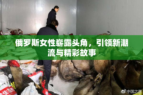 俄罗斯女性崭露头角，引领新潮流与精彩故事