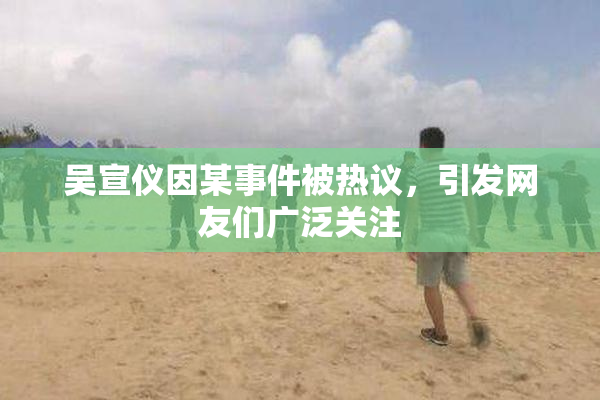 吴宣仪因某事件被热议，引发网友们广泛关注