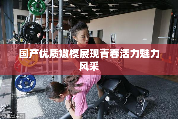 国产优质嫩模展现青春活力魅力风采