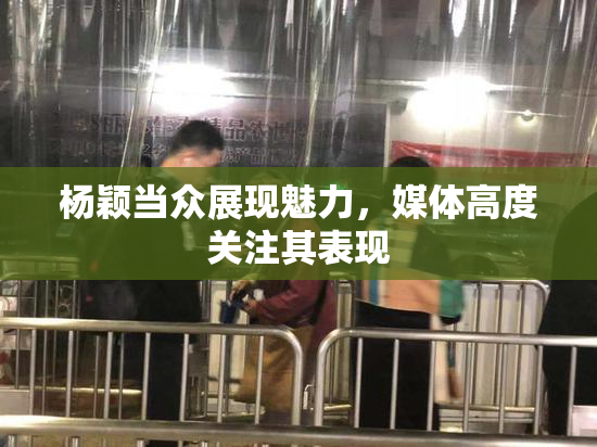 杨颖当众展现魅力，媒体高度关注其表现