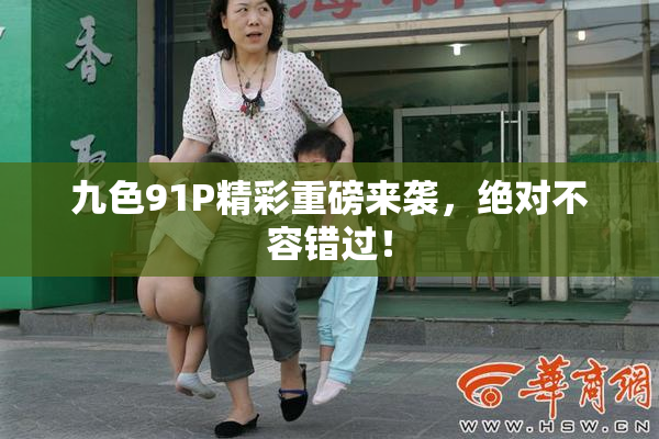 九色91P精彩重磅来袭，绝对不容错过！