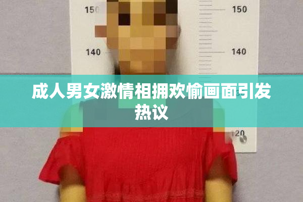 成人男女激情相拥欢愉画面引发热议