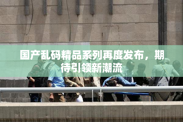 国产乱码精品系列再度发布，期待引领新潮流
