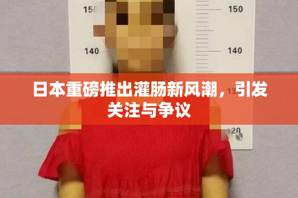 日本重磅推出灌肠新风潮，引发关注与争议