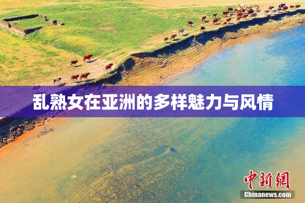 乱熟女在亚洲的多样魅力与风情