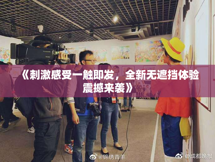 《刺激感受一触即发，全新无遮挡体验震撼来袭》