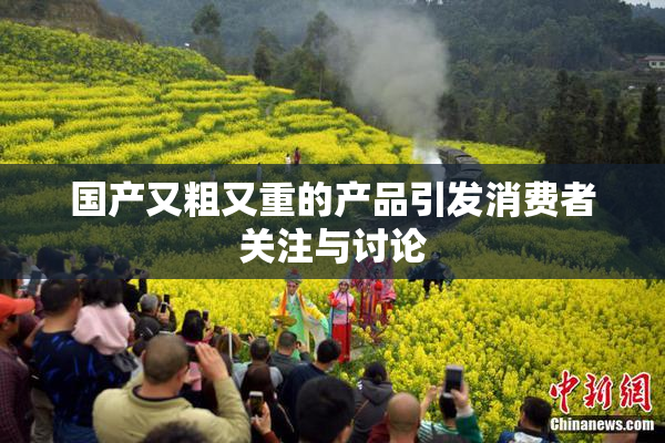 国产又粗又重的产品引发消费者关注与讨论