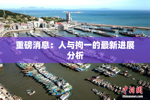 重磅消息：人与拘一的最新进展分析