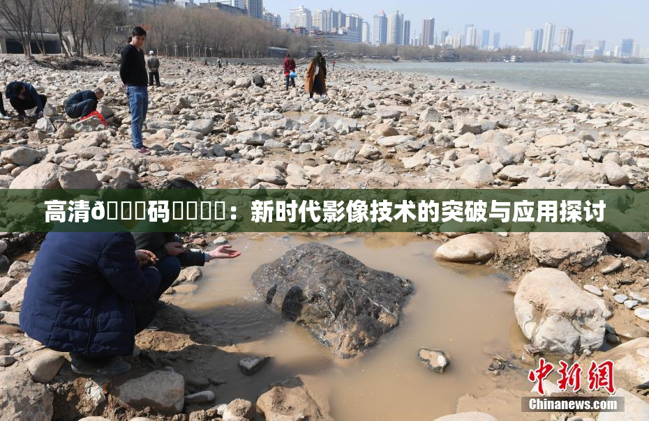 高清🈚码❌‌❌‌：新时代影像技术的突破与应用探讨