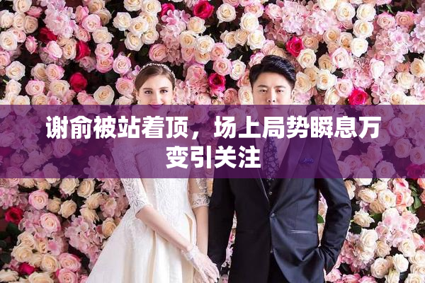 谢俞被站着顶，场上局势瞬息万变引关注