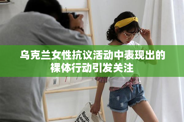 乌克兰女性抗议活动中表现出的裸体行动引发关注