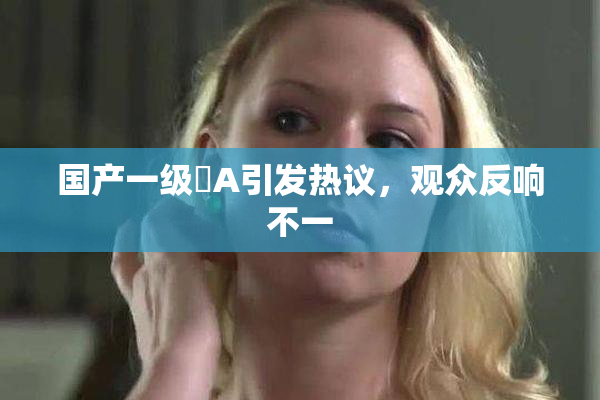 国产一级婬A引发热议，观众反响不一