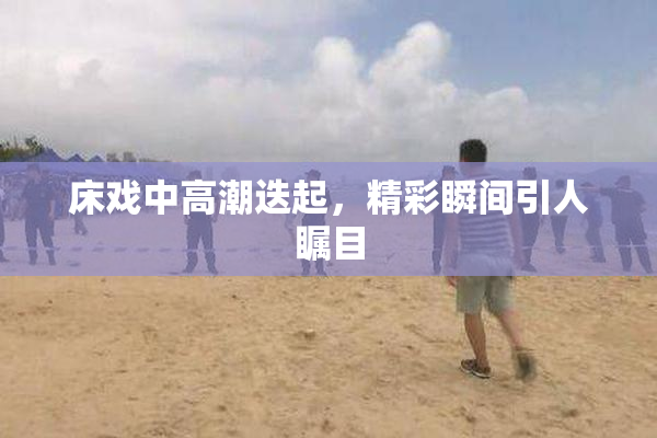 床戏中高潮迭起，精彩瞬间引人瞩目
