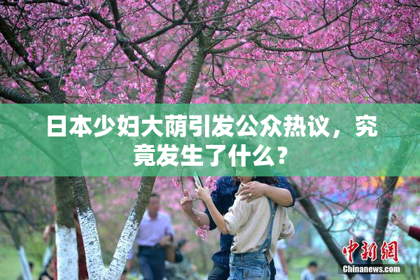 日本少妇大荫引发公众热议，究竟发生了什么？