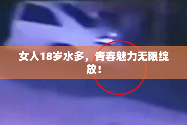女人18岁水多，青春魅力无限绽放！