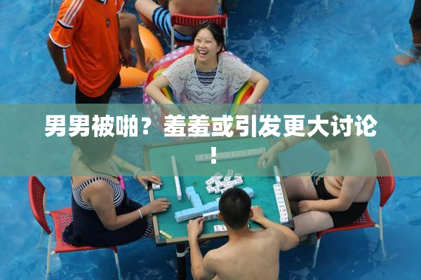 男男被啪？羞羞或引发更大讨论！