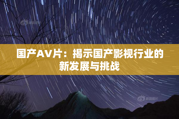 国产AV片：揭示国产影视行业的新发展与挑战