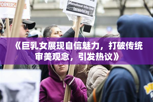 《巨乳女展现自信魅力，打破传统审美观念，引发热议》