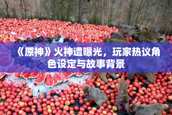 《原神》火神遭曝光，玩家热议角色设定与故事背景