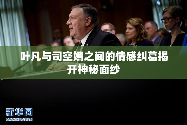 叶凡与司空嫣之间的情感纠葛揭开神秘面纱