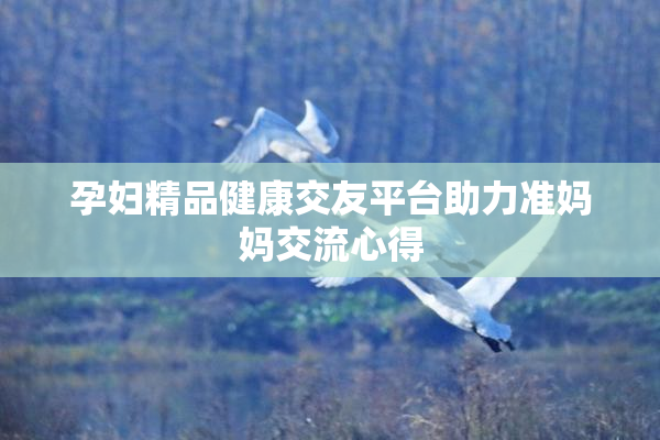 孕妇精品健康交友平台助力准妈妈交流心得