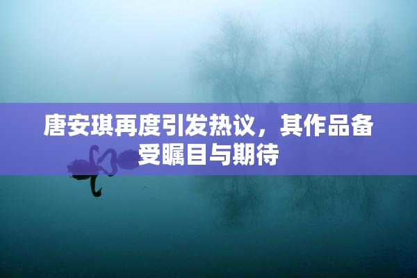 唐安琪再度引发热议，其作品备受瞩目与期待