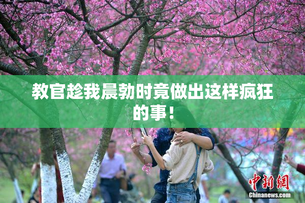 教官趁我晨勃时竟做出这样疯狂的事！