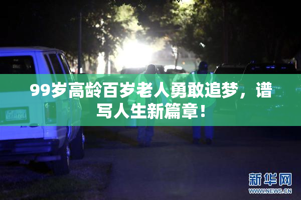 99岁高龄百岁老人勇敢追梦，谱写人生新篇章！