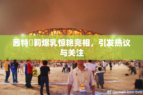 茜特菈莉爆乳惊艳亮相，引发热议与关注