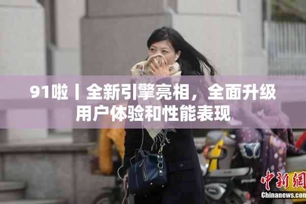 91啦丨全新引擎亮相，全面升级用户体验和性能表现
