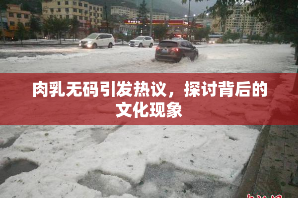 肉乳无码引发热议，探讨背后的文化现象