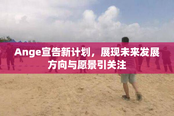 Ange宣告新计划，展现未来发展方向与愿景引关注
