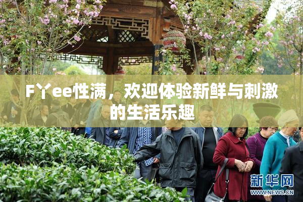F丫ee性满，欢迎体验新鲜与刺激的生活乐趣