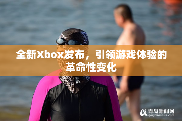 全新Xbox发布，引领游戏体验的革命性变化