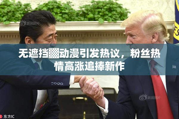 无遮挡▓动漫引发热议，粉丝热情高涨追捧新作