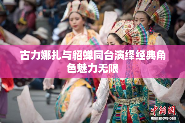古力娜扎与貂蝉同台演绎经典角色魅力无限