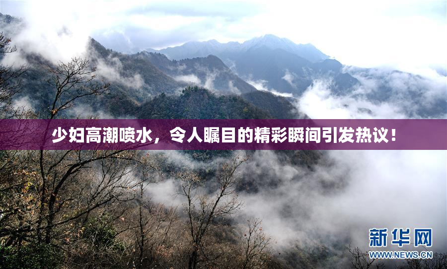少妇高潮喷水，令人瞩目的精彩瞬间引发热议！